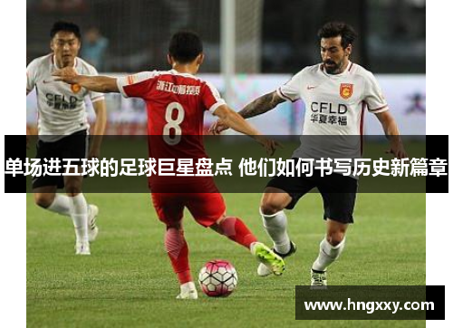 单场进五球的足球巨星盘点 他们如何书写历史新篇章