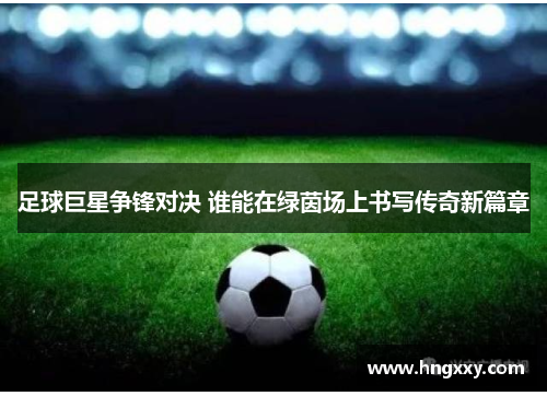 足球巨星争锋对决 谁能在绿茵场上书写传奇新篇章